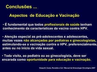 Conclusões ...
Aspectos de Educação e Vacinação
• É fundamental que todos profissionais de saúde tenham
conhecimento da características da vacina contra HPV.
• Atenção especial as pré-adolescentes e adolescentes,
muitas vezes não alcançadas por pediatras e ginecologistas,
estimulando-se a vacinação contra o HPV, preferencialmente,
antes ou no início da vida sexual.
• Toda visita, ao pediatra ou ao ginecologista, deve ser
encarada como oportunidade para educação e vacinação.
Vespa,N; Costa, Ronaldo e Col / Manual de Ginecologia Oncológica 2007
 