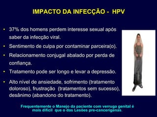 IMPACTO DA INFECÇÃOIMPACTO DA INFECÇÃO -- HPVHPV
•• 37% dos homens perdem interesse sexual após37% dos homens perdem interesse sexual após
saber da infecção viral.saber da infecção viral.
•• Sentimento de culpa por contaminar parceira(o).Sentimento de culpa por contaminar parceira(o).
•• Relacionamento conjugal abalado por perda deRelacionamento conjugal abalado por perda de
confiança.confiança.
•• Tratamento pode ser longo e levar a depressão.Tratamento pode ser longo e levar a depressão.
•• Alto nível de ansiedade, sofrimento (tratamentoAlto nível de ansiedade, sofrimento (tratamento
doloroso), frustraçãodoloroso), frustração (tratamentos sem sucesso),(tratamentos sem sucesso),
desânimo (abandono do tratamento).desânimo (abandono do tratamento).
Frequentemente o Manejo da paciente com verruga genitalFrequentemente o Manejo da paciente com verruga genital éé
mais difmais difíícil que o das Lescil que o das Lesõõeses prepre--cancercanceríígenasgenas..
 