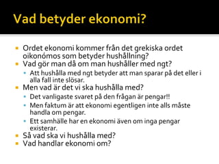  Ordet ekonomi kommer från det grekiska ordet
oikonómos som betyder hushållning?
 Vad gör man då om man hushåller med ngt?
 Att hushålla med ngt betyder att man sparar på det eller i
alla fall inte slösar.
 Men vad är det vi ska hushålla med?
 Det vanligaste svaret på den frågan är pengar!!
 Men faktum är att ekonomi egentligen inte alls måste
handla om pengar.
 Ett samhälle har en ekonomi även om inga pengar
existerar.
 Så vad ska vi hushålla med?
 Vad handlar ekonomi om?
 