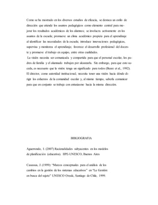 Como se ha mostrado en los diversos estudios de eficacia, se destaca un estilo de
dirección que atiende los asuntos pedagógicos como elemento central para me-
jorar los resultados académicos de los alumnos; se involucra activamente en los
asuntos de la escuela; promueve un clima académico propicio para el aprendizaje
al identificar las necesidades de la escuela; introduce innovaciones pedagógicas,
supervisa y monitorea el aprendizaje; favorece el desarrollo profesional del docen-
te y promueve el trabajo en equipo, entre otras cualidades.
La visión necesita ser comunicada y compartida para que el personal escolar, los pa-
dres de familia y el alumnado trabajen por alcanzarla. Sin embargo, para que esto su-
ceda, es necesario que la visión tenga un significado para todos (Beare et al., 1992).
El director, como autoridad institucional, necesita tener una visión hacia dónde di-
rigir los esfuerzos de la comunidad escolar y, al mismo tiempo, saberla comunicar
para que en conjunto se trabaje con entusiasmo hacia la misma dirección.
BIBLIOGRAFIA
Aguerrondo, I. (2007) Racionalidades subyacentes en los modelos
de planificación (educativa). IIPE-UNESCO, Buenos Aires
Casassus, J. (1999): “Marcos conceptuales para el análisis de los
cambios en la gestión de los sistemas educativos” en “La Gestión:
en busca del sujeto” UNESCO Orealc, Santiago de Chile, 1999.
 