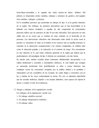 tecno-linear-racionalista y la segunda una visión emotivo-no linear.- holístico. Del
primero se desprenden ciertos modelos, enfoques y prácticas de gestión y del segundo
otros modelos, enfoques y prácticas.
En la actualidad pareciera que predomina un enfoque de tipo A en la gestión educativa
de la región. Sin embargo, las prácticas innovadoras que se han desarrollado en la
industria con buenos resultados y aquellas de alto componente de conocimiento
pareciera indicar que las prácticas de tipo B son más adecuadas. Esto parecería ser más
válido aún en un sector que se reclama de estar centrado en el desarrollo de las
personas. Las innovaciones educativas más interesantes tanto desde la teoría como la
práctica se encuentran no tanto en el énfasis en los recursos sino en aquellas prácticas se
sustentan en la interacción comunicacional y las visiones compartidas, en ámbitos tales
como la educación popular, y la educación en el contexto de riesgo. Nos encontramos
en una situación en la cual existe evidencia generada en la región que indican que la
predominancia del paradigma de tipo A debería ser cuestionado con más fuerza.
En nuestro país, muchas escuelas tienen estructuras disfuncionales incorporadas a su
cultura institucional y asociadas a desempeños ineficaces, lo cual impide que consigan
su autonomía profesional. Esto probablemente se debe a causas históricas muy
complejas (como las concesiones otorgadas por la política sindical y la partidista )
relacionadas con las costumbres de las escuelas, las cuales llegan a convertirse casi en
ley y muchas de las veces contraviniendo la norma. Por eso, es altamente improbable
que las escuelas ineficaces, dejadas a sus propias dinámicas, sean capaces de superar la
inercia y romper el ciclo de la ineficacia.
1.2 Rasgos y enfoques de la organización escolar
Los enfoques de la organización escolar son:
1.- El enfoque científico-racional
2.- El enfoque interpretativo-simbólico
3.- El enfoque crítico
 