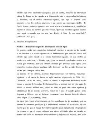referido aquí como autonómico-desregulado que, en cambio, prescribe una intervención
mínima del Estado en las escuelas y la desregulación más o menos radical del sistema;
y, finalmente, (c) el modelo autonómico-regulado, que aquí se propone como
alternativa a los dos modelos anteriores, y que supone una intervención flexible del
Estado, la cual consiste en reconocer que las escuelas son las únicas con la capacidad de
mejorar la calidad del servicio que ellas ofrecen, “pero que necesitan soportes externos
para seguir mejorando una vez que han llegado al límite de sus capacidades”
(Jaimovich, 2014, p. 5).
1.3 Modelos de organización
Modelo I - Burocrático-regulado: intervención estatal rígida
Un sistema escolar cuya arquitectura institucional establece la sumisión de las escuelas
a las directivas y al control riguroso de su funcionamiento por parte del Estado será
referido aquí como modelo I, o sistema burocrático-regulado. En este modelo de
arquitectura institucional, el Estado –que ejerce un control centralizado– ordena a la
escuela qué resultados tiene que obtener y también qué procesos debe aplicar para
obtenerlos; en otras palabras, establece cuáles deben ser sus fines y cuáles deben ser los
medios para conseguir dichos fines.
La mayoría de los sistemas escolares hispanoamericanos son sistemas burocrático-
regulados, o al menos lo fueron en algún momento (Aguerrondo & Xifra, 2012;
Ossenbach, 2010). En efecto, cuando se estudia la arquitectura institucional escolar
pasada y presente de los países de Hispanoamérica, se constata que, en esta región del
mundo, el Estado nacional tuvo, desde un inicio, un papel vital como regulador y
administrador de los sistemas escolares, incluso en el caso de aquellos países –como
Argentina y México– que se fundaron formalmente como Estados Federales (James,
1922; Stepan, 2004; Weinberg, 1984).
La clave para lograr el mejoramiento de los aprendizajes de los estudiantes está en
fomentar la autonomía profesional y el mejoramiento sostenible de las escuelas, hay dos
razones por las que el modelo burocrático-regulado resulta ineficaz para este propósito.
La primera es que el control asfixiante que ejerce el Estado sobre las escuelas no
permite que estas se desarrollen profesionalmente y mejoren sus prácticas, pues están
 