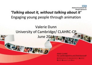 ‘Talking about it, without talking about it’
Engaging young people through animation
Valerie Dunn
University of Cambridge/ CLAHRC-CP
June 2013
 