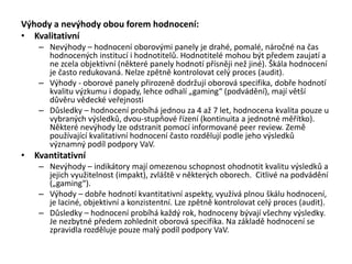 Výhody a nevýhody obou forem hodnocení:
• Kvalitativní
– Nevýhody – hodnocení oborovými panely je drahé, pomalé, náročné na čas
hodnocených institucí i hodnotitelů. Hodnotitelé mohou být předem zaujatí a
ne zcela objektivní (některé panely hodnotí přísněji než jiné). Škála hodnocení
je často redukovaná. Nelze zpětně kontrolovat celý proces (audit).
– Výhody - oborové panely přirozeně dodržují oborová specifika, dobře hodnotí
kvalitu výzkumu i dopady, lehce odhalí „gaming“ (podvádění), mají větší
důvěru vědecké veřejnosti
– Důsledky – hodnocení probíhá jednou za 4 až 7 let, hodnocena kvalita pouze u
vybraných výsledků, dvou-stupňové řízení (kontinuita a jednotné měřítko).
Některé nevýhody lze odstranit pomocí informované peer review. Země
používající kvalitativní hodnocení často rozdělují podle jeho výsledků
významný podíl podpory VaV.
• Kvantitativní
– Nevýhody – indikátory mají omezenou schopnost ohodnotit kvalitu výsledků a
jejich využitelnost (impakt), zvláště v některých oborech. Citlivé na podvádění
(„gaming“).
– Výhody – dobře hodnotí kvantitativní aspekty, využívá plnou škálu hodnocení,
je laciné, objektivní a konzistentní. Lze zpětně kontrolovat celý proces (audit).
– Důsledky – hodnocení probíhá každý rok, hodnoceny bývají všechny výsledky.
Je nezbytné předem zohlednit oborová specifika. Na základě hodnocení se
zpravidla rozděluje pouze malý podíl podpory VaV.
 