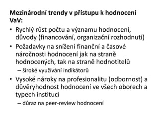 Mezinárodní trendy v přístupu k hodnocení
VaV:
• Rychlý růst počtu a významu hodnocení,
důvody (financování, organizační rozhodnutí)
• Požadavky na snížení finanční a časové
náročnosti hodnocení jak na straně
hodnocených, tak na straně hodnotitelů
– široké využívání indikátorů
• Vysoké nároky na profesionalitu (odbornost) a
důvěryhodnost hodnocení ve všech oborech a
typech institucí
– důraz na peer-review hodnocení
 
