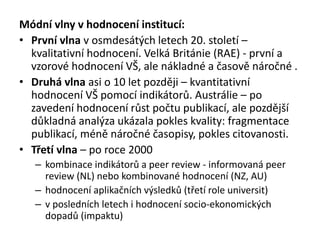 Módní vlny v hodnocení institucí:
• První vlna v osmdesátých letech 20. století –
kvalitativní hodnocení. Velká Británie (RAE) - první a
vzorové hodnocení VŠ, ale nákladné a časově náročné .
• Druhá vlna asi o 10 let později – kvantitativní
hodnocení VŠ pomocí indikátorů. Austrálie – po
zavedení hodnocení růst počtu publikací, ale pozdější
důkladná analýza ukázala pokles kvality: fragmentace
publikací, méně náročné časopisy, pokles citovanosti.
• Třetí vlna – po roce 2000
– kombinace indikátorů a peer review - informovaná peer
review (NL) nebo kombinované hodnocení (NZ, AU)
– hodnocení aplikačních výsledků (třetí role universit)
– v posledních letech i hodnocení socio-ekonomických
dopadů (impaktu)
 