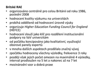 Britské RAE
• organizováno centrálně pro celou Británii od roku 1986,
poslední 2008
• hodnocení kvality výzkumu na univerzitách
• probíhá odděleně od hodnocení úrovně výuky
• organizuje Higher Education Funding Council for England
(HEFCE)
• hodnocení slouží jako klíč pro rozdělení institucionální
podpory na VaV univerzitám
• od počátku koncipováno jako kvalitativní, využívající
oborové panely expertů
• v mnoha dalších aspektech prodělalo značný vývoj
• zpočátku hodnoceny všechny výsledky, frekvence 3 roky
• později však jejich počet omezen na maximálně 4 výsledky,
interval prodloužen na 5 let a nakonec až na 7 let
• mezinárodní vzor a dobrá praxe
 