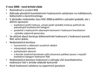 V roce 2006 - nová britská vláda
• Rozhodnutí o zrušení RAE
• Náhrada převážně kvantitativním hodnocením založeným na indikátorech,
bibliometrii a benchmarkingu
• V důsledku nedostatku času RAE 2008 proběhlo v původní podobě, ale s
dílčími úpravami
– kvalitativní profil instituce, určující podíl výsledků instituce patřících do
jednotlivých kvalitativních kategorií
– paralelně s hodnocením oborovými komisemi i hodnocení kvantitativní
– výsledky vzájemně porovnány
• Ve většině oborů koreluje bibliometrické hodnocení s hodnocení panelů
RAE velmi dobře.
• Nedostatečná korelace
– humanitních a některých sociálních vědách
– inženýrských oborech
– počítačových oborech
– v klinické medicíně korelovala vyšší citovanost publikací pouze s nejvyšší
kvalitativní kategorií hodnocení RAE
• Nedostatečná korelace hodnocení a výhrady vůči kvantitativnímu
hodnocení VaV v britské vědecké komunitě
• Nové hodnocení založeno na expertních panelech
 