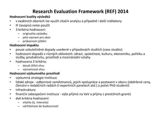 Research Evaluation Framework (REF) 2014
Hodnocení kvality výsledků
• v exaktních oborech lze využít citační analýzu a případně i další indikátory
• IF časopisů nelze použít
• 3 kritéria hodnocení:
– originalita výsledku
– jeho význam pro obor
– průkaznost zjištění
Hodnocení impaktu
• pouze uskutečněné dopady uvedené v případových studiích (case studies)
• hodnocení dopadů v různých oblastech: zdraví, společnost, kulturu, ekonomiku, politiku a
služby, produktivitu, prostředí a mezinárodní vztahy
• hodnocena 2 kritéria:
– dosah (šíře) vlivu
– významnost vlivu
Hodnocení výzkumného prostředí
• výzkumná strategie instituce
• lidské zdroje - odbornost zaměstnanců, jejich spolupráce a postavení v oboru (obdržené ceny,
členství v redakčních radách či expertních panelech atd.) a počet PhD studentů
• infrastruktura
• finanční zabezpečení instituce - výše příjmů na VaV a příjmy z prestižních grantů
• dvě kritéria hodnocení:
– vitalita (tj. intenzita)
– udržitelnost do budoucnosti
 