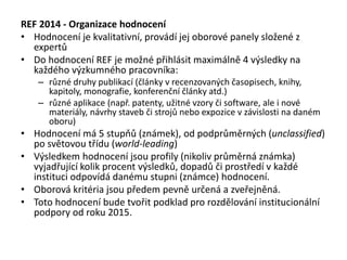 REF 2014 - Organizace hodnocení
• Hodnocení je kvalitativní, provádí jej oborové panely složené z
expertů
• Do hodnocení REF je možné přihlásit maximálně 4 výsledky na
každého výzkumného pracovníka:
– různé druhy publikací (články v recenzovaných časopisech, knihy,
kapitoly, monografie, konferenční články atd.)
– různé aplikace (např. patenty, užitné vzory či software, ale i nové
materiály, návrhy staveb či strojů nebo expozice v závislosti na daném
oboru)
• Hodnocení má 5 stupňů (známek), od podprůměrných (unclassified)
po světovou třídu (world-leading)
• Výsledkem hodnocení jsou profily (nikoliv průměrná známka)
vyjadřující kolik procent výsledků, dopadů či prostředí v každé
instituci odpovídá danému stupni (známce) hodnocení.
• Oborová kritéria jsou předem pevně určená a zveřejněná.
• Toto hodnocení bude tvořit podklad pro rozdělování institucionální
podpory od roku 2015.
 