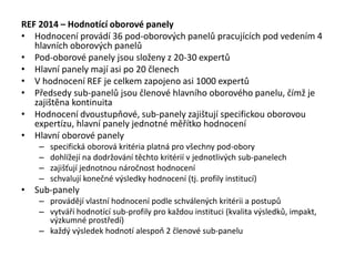 REF 2014 – Hodnotící oborové panely
• Hodnocení provádí 36 pod-oborových panelů pracujících pod vedením 4
hlavních oborových panelů
• Pod-oborové panely jsou složeny z 20-30 expertů
• Hlavní panely mají asi po 20 členech
• V hodnocení REF je celkem zapojeno asi 1000 expertů
• Předsedy sub-panelů jsou členové hlavního oborového panelu, čímž je
zajištěna kontinuita
• Hodnocení dvoustupňové, sub-panely zajištují specifickou oborovou
expertízu, hlavní panely jednotné měřítko hodnocení
• Hlavní oborové panely
– specifická oborová kritéria platná pro všechny pod-obory
– dohlížejí na dodržování těchto kritérií v jednotlivých sub-panelech
– zajišťují jednotnou náročnost hodnocení
– schvalují konečné výsledky hodnocení (tj. profily institucí)
• Sub-panely
– provádějí vlastní hodnocení podle schválených kritérii a postupů
– vytváří hodnotící sub-profily pro každou instituci (kvalita výsledků, impakt,
výzkumné prostředí)
– každý výsledek hodnotí alespoň 2 členové sub-panelu
 