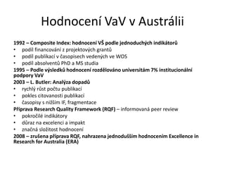 Hodnocení VaV v Austrálii
1992 – Composite Index: hodnocení VŠ podle jednoduchých indikátorů
• podíl financování z projektových grantů
• podíl publikací v časopisech vedených ve WOS
• podíl absolventů PhD a MS studia
1995 – Podle výsledků hodnocení rozdělováno universitám 7% institucionální
podpory VaV
2003 – L. Butler: Analýza dopadů
• rychlý růst počtu publikací
• pokles citovanosti publikací
• časopisy s nižším IF, fragmentace
Příprava Research Quality Framework (RQF) – informovaná peer review
• pokročilé indikátory
• důraz na excelenci a impakt
• značná složitost hodnocení
2008 – zrušena příprava RQF, nahrazena jednodušším hodnocením Excellence in
Research for Australia (ERA)
 