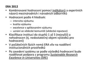 ERA 2012
• Kombinované hodnocení pomocí indikátorů a expertních
názorů mezinárodních i národních odborníků
• Hodnocení podle 4 hledisek:
– intenzita výzkumu
– kvalita výzkumu
– excelence v aplikovaném výzkumu
– uznání ve vědecké komunitě (vědecká reputace)
• Klasifikace institucí do stupňů 1 až 5 (nejvyšší) a
nehodnocen (tj. nedostatečný objem výsledků pro
hodnocení)
• V počátečních fázích nemá ERA vliv na rozdělení
institucionálních prostředků
• Po zavedení systému se podle výsledků hodnocení bude
rozdělovat podpora z programu Sustainable Research
Excelence in Universities (SRE)
 