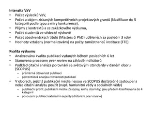 Intenzita VaV
• Počet výsledků VaV,
• Počet a objem získaných kompetitivních projektových grantů (klasifikace do 5
kategorií podle typu a míry konkurence),
• Příjmy z kontraktů a ze zakázkového výzkumu,
• Počet studentů ve vědecké výchově
• Počet absolventských titulů (Masters či PhD) udělených za poslední 3 roky
• Hodnoty vztaženy (normalizovány) na počty zaměstnanců instituce (FTE)
Kvalita výzkumu
• Analyzována kvalita publikací vydaných během posledních 6 let
• Stanovena procesem peer review na základě indikátorů
• Podklad citační analýza porovnání se světovými standardy v daném oboru
(SCOPUS)
– průměrná citovanost publikací
– percentilová analýzu citovanosti publikací
• V oborech, jejichž publikační média nejsou ve SCOPUS dostatečně zastoupena
nelze citační analýzu použít (např. humanitní vědy a sociálních vědy)
– publikační profil: publikační média (časopisy, knihy, sborníky) jsou předem klasifikována do 4
kategorií
– posouzení publikací externími experty (distanční peer review)
 