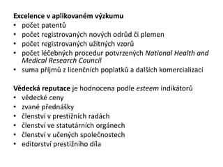 Excelence v aplikovaném výzkumu
• počet patentů
• počet registrovaných nových odrůd či plemen
• počet registrovaných užitných vzorů
• počet léčebných procedur potvrzených National Health and
Medical Research Council
• suma příjmů z licenčních poplatků a dalších komercializací
Vědecká reputace je hodnocena podle esteem indikátorů
• vědecké ceny
• zvané přednášky
• členství v prestižních radách
• členství ve statutárních orgánech
• členství v učených společnostech
• editorství prestižního díla
 