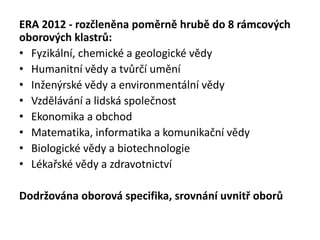 ERA 2012 - rozčleněna poměrně hrubě do 8 rámcových
oborových klastrů:
• Fyzikální, chemické a geologické vědy
• Humanitní vědy a tvůrčí umění
• Inženýrské vědy a environmentální vědy
• Vzdělávání a lidská společnost
• Ekonomika a obchod
• Matematika, informatika a komunikační vědy
• Biologické vědy a biotechnologie
• Lékařské vědy a zdravotnictví
Dodržována oborová specifika, srovnání uvnitř oborů
 