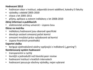 Hodnocení 2012
• hodnocen obor v instituci, odpovídá úrovni oddělení, katedry či fakulty
• výsledky z období 2005-2010
• citace z let 2005-2011
• příjmy, aplikace a esteem indikátory z let 2008-2010
Zdroj informací o publikacích
• elektronické archivy universit – úspora času
Důraz na metriku
• indikátory hodnocení jsou oborově specifické
• dovoluje sestavit omezený počet komisí
• omezení množství práce vyžadované od komisí
• úspora finančních prostředků
Expertní složka
• koriguje zjednodušené závěry vyplývající z indikátorů („gaming“)
Kombinovaný systém hodnocení
• transparentní a rychlý
• levnější a jednodušší než klasická peer review
• hodnocení institucí v kratších intervalech
• hodnocení posuzuje všechny výsledky, nejen vybrané
 