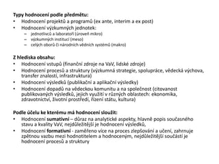 Typy hodnocení podle předmětu:
• Hodnocení projektů a programů (ex ante, interim a ex post)
• Hodnocení výzkumných jednotek:
– jednotlivců a laboratoří (úroveň mikro)
– výzkumných institucí (meso)
– celých oborů či národních vědních systémů (makro)
Z hlediska obsahu:
• Hodnocení vstupů (finanční zdroje na VaV, lidské zdroje)
• Hodnocení procesů a struktury (výzkumná strategie, spolupráce, vědecká výchova,
transfer znalostí, infrastruktura)
• Hodnocení výsledků (publikační a aplikační výsledky)
• Hodnocení dopadů na vědeckou komunitu a na společnost (citovanost
publikovaných výsledků, jejich využití v různých oblastech: ekonomika,
zdravotnictví, životní prostředí, řízení státu, kultura)
Podle účelu ke kterému má hodnocení sloužit:
• Hodnocení sumativní – důraz na analytické aspekty, hlavně popis současného
stavu a kvality VaV, nejdůležitější je hodnocení výsledků,
• Hodnocení formativní - zaměřeno více na proces zlepšování a učení, zahrnuje
zpětnou vazbu mezi hodnotitelem a hodnoceným, nejdůležitější součástí je
hodnocení procesů a struktury
 