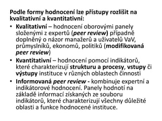 Podle formy hodnocení lze přístupy rozlišit na
kvalitativní a kvantitativní:
• Kvalitativní – hodnocení oborovými panely
složenými z expertů (peer review) případně
doplněný o názor manažerů a uživatelů VaV,
průmyslníků, ekonomů, politiků (modifikovaná
peer review)
• Kvantitativní – hodnocení pomocí indikátorů,
které charakterizují strukturu a procesy, vstupy či
výstupy instituce v různých oblastech činnosti
• Informovaná peer review - kombinuje expertní a
indikátorové hodnocení. Panely hodnotí na
základě informací získaných ze souboru
indikátorů, které charakterizují všechny důležité
oblasti a funkce hodnocené instituce.
 