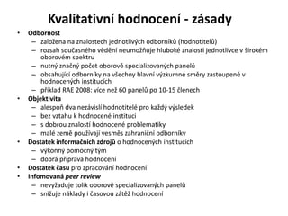 Kvalitativní hodnocení - zásady
• Odbornost
– založena na znalostech jednotlivých odborníků (hodnotitelů)
– rozsah současného vědění neumožňuje hluboké znalosti jednotlivce v širokém
oborovém spektru
– nutný značný počet oborově specializovaných panelů
– obsahující odborníky na všechny hlavní výzkumné směry zastoupené v
hodnocených institucích
– příklad RAE 2008: více než 60 panelů po 10-15 členech
• Objektivita
– alespoň dva nezávislí hodnotitelé pro každý výsledek
– bez vztahu k hodnocené instituci
– s dobrou znalostí hodnocené problematiky
– malé země používají vesměs zahraniční odborníky
• Dostatek informačních zdrojů o hodnocených institucích
– výkonný pomocný tým
– dobrá příprava hodnocení
• Dostatek času pro zpracování hodnocení
• Infomovaná peer review
– nevyžaduje tolik oborově specializovaných panelů
– snižuje náklady i časovou zátěž hodnocení
 