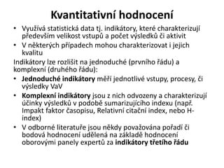 Kvantitativní hodnocení
• Využívá statistická data tj. indikátory, které charakterizují
především velikost vstupů a počet výsledků či aktivit
• V některých případech mohou charakterizovat i jejich
kvalitu
Indikátory lze rozlišit na jednoduché (prvního řádu) a
komplexní (druhého řádu):
• Jednoduché indikátory měří jednotlivé vstupy, procesy, či
výsledky VaV
• Komplexní indikátory jsou z nich odvozeny a charakterizují
účinky výsledků v podobě sumarizujícího indexu (např.
Impakt faktor časopisu, Relativní citační index, nebo H-
index)
• V odborné literatuře jsou někdy považována pořadí či
bodová hodnocení udělená na základě hodnocení
oborovými panely expertů za indikátory třetího řádu
 