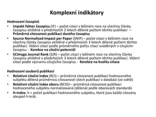 Komplexní indikátory
Hodnocení časopisů
• Impakt faktor časopisu (IF) – počet citací v běžném roce na všechny články
časopisu otištěné v předchozích 2 letech dělené počtem těchto publikací –
Průměrná citovanost publikací daného časopisu
• Source Normalised Impact per Paper (SNIP) – počet citací v běžném roce na
všechny články časopisu otištěné v předchozích 3 letech dělené počtem těchto
publikací. Vážení citací podle průměrného počtu citací uváděných v citujícím
časopisu - Korekce na citační potenciál
• SCImago Journal Rank (SJR) – počet citací v běžném roce na všechny články
časopisu otištěné v předchozích 3 letech dělené počtem těchto publikací. Vážení
citací podle významu citujícího časopisu - Korekce na kvalitu citace
Hodnocení souborů publikací
• Relativní citační index (RCI) – průměrná citovanost publikací hodnoceného
subjektu dělená průměrnou citovaností všech publikací v databázi (ve světě)
• Relativní citační index oboru (RCIO) – průměrná citovanost publikací
hodnoceného subjektu normalizovaná (dělená) podle oborových standardů
• H-index: h = počet publikací hodnoceného subjektu, které jsou každá citovány
alespoň h-krát.
 