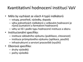 Kvantitativní hodnocení institucí VaV
• Mělo by vycházet ze všech 4 typů indikátorů
– vstupy, prostředí, výsledky, dopady
– váha jednotlivých indikátorů v celkovém hodnocení je
různá (sumativní a formativní hodnocení)
– váhy se liší i podle typu hodnocené instituce a oboru
• Institucionální specifika:
– instituce základního výzkumu (publikace, citovanost)
– instituce průmyslového výzkumu (aplikace, použití)
– infrastrukturní a servisní pracoviště (využití)
• Oborová specifika:
– druhy výsledků
– počty výsledků
 