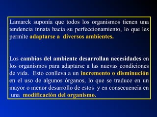 Lamarck suponía que todos los organismos tienen una
tendencia innata hacia su perfeccionamiento, lo que les
permite adaptarse a diversos ambientes.
Los cambios del ambiente desarrollan necesidades en
los organismos para adaptarse a las nuevas condiciones
de vida. Esto conlleva a un incremento o disminución
en el uso de algunos órganos, lo que se traduce en un
mayor o menor desarrollo de estos y en consecuencia en
una modificación del organismo.
 