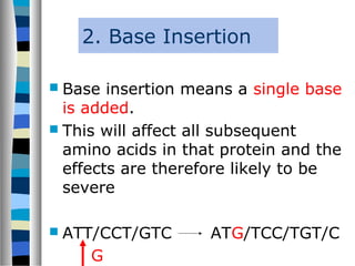 2. Base Insertion
 Base insertion means a single base
is added.
 This will affect all subsequent
amino acids in that protein and the
effects are therefore likely to be
severe
 ATT/CCT/GTC ATG/TCC/TGT/C
G
 