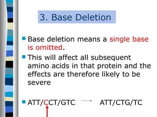 3. Base Deletion
 Base deletion means a single base
is omitted.
 This will affect all subsequent
amino acids in that protein and the
effects are therefore likely to be
severe
 ATT/CCT/GTC ATT/CTG/TC
 