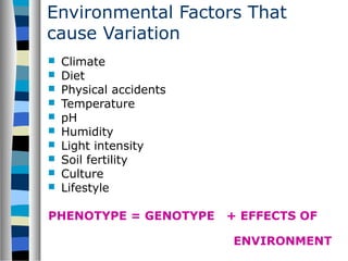 Environmental Factors That
cause Variation
 Climate
 Diet
 Physical accidents
 Temperature
 pH
 Humidity
 Light intensity
 Soil fertility
 Culture
 Lifestyle
PHENOTYPE = GENOTYPE + EFFECTS OF
ENVIRONMENT
 