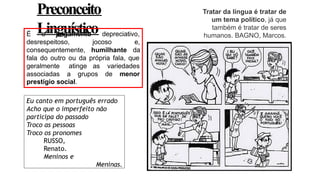 Preconceito
Linguístico
Tratar da língua é tratar de
um tema político, já que
também é tratar de seres
humanos. BAGNO, Marcos.
Eu canto em português errado
Acho que o imperfeito não
participa do passado
Troco as pessoas
Troco os pronomes
RUSSO,
Renato.
Meninos e
Meninas.
É o julgamento depreciativo,
desrespeitoso, jocoso e,
consequentemente, humilhante da
fala do outro ou da própria fala, que
geralmente atinge as variedades
associadas a grupos de menor
prestígio social.
 