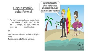 Língua Padrão:
culta Formal
• Por ser empregada que exclusivamente
na escrita. É mais “fixa” ao longo
do tempo, ou seja, sofre poucas
ações de modificações.
Ex.
Nós vamos ao cinema assistir à trilogia star
wars.
Tu retornarás a Bahia no carnaval.
 