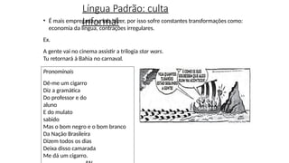 Língua Padrão: culta
Informal
• É mais empregada na fala/dizer, por isso sofre constantes transformações como:
economia da língua, contrações irregulares.
Ex.
A gente vai no cinema assistir a trilogia star wars.
Tu retornará à Bahia no carnaval.
Pronominais
Dê-me um cigarro
Diz a gramática
Do professor e do
aluno
E do mulato
sabido
Mas o bom negro e o bom branco
Da Nação Brasileira
Dizem todos os dias
Deixa disso camarada
Me dá um cigarro.
 