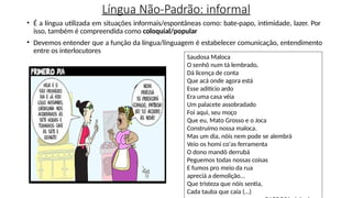 Língua Não-Padrão: informal
• É a língua utilizada em situações informais/espontâneas como: bate-papo, intimidade, lazer. Por
isso, também é compreendida como coloquial/popular
• Devemos entender que a função da língua/linguagem é estabelecer comunicação, entendimento
entre os interlocutores
Saudosa Maloca
O senhô num tá lembrado,
Dá licença de conta
Que acá onde agora está
Esse aditício ardo
Era uma casa véia
Um palacete assobradado
Foi aqui, seu moço
Que eu, Mato Grosso e o Joca
Construímo nossa maloca.
Mas um dia, nóis nem pode se alembrá
Veio os homi co'as ferramenta
O dono mandô derrubá
Peguemos todas nossas coisas
E fumos pro meio da rua
apreciá a demolição...
Que tristeza que nóis sentia,
Cada tauba que caía (...)
 