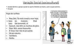 Variação Social (sociocultural)
• Usada dentre o grupo social ao qual o falante se insere, com o qual convive.
• Grupos
Papo de surfista
̶ Pow, Brô. Tá maó crowd o mar hoje.
̶ Saca só, manero. Maó
vaca tão tomando, aí.
̶ Sacoué, não têm as manhas do pico.
̶ Pow! Brô, somo freesurfer.
̶ É! Esse mar não tá pra peixe.
̶ Só pra tatuíra.
̶ Vambora.
̶ Partiu.
 