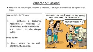 Variação Situacional
• Adaptação da comunicação conforme o ambiente, a situação, a necessidade de expressão da
língua.
Vocabulário de Tribunal
̶ Senhoras e Senhores!
Aceitemos a verdade: a
testemunha nada acrescentou
aos fatos já conhecidos por
todos.
Papo de bar
̶ Caras, vamos cair na real:
a testemunha enrolou.
 