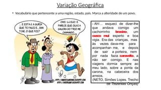 Variação Geográfica
• Vocabulário que pertencente a uma região, estado, país. Marca a alteridade de um povo.
- Ah!… esqueci de dizer-lhe
que andava comigo um
cachorrinho brasino, um
cusco mui esperto e boa
vigia. Era das crianças, mas
às vezes dava-me para
acompanhar- me, e depois
de sair a porteira, nem
por nada fazia caravolta, a
não ser comigo. E nas
viagens dormia sempre ao
meu lado, sobre a ponta da
carona, na cabeceira dos
arreios.
(NETO, Simões Lopes. Trecho
de Trezentas Onças)
 