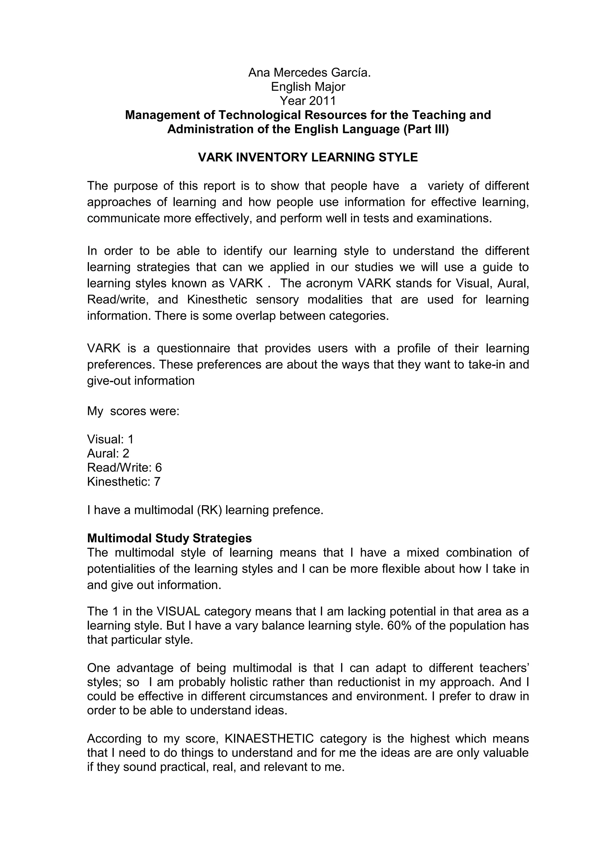 Ana Mercedes García.
                               English Major
                                Year 2011
       Management of Technological Resources for the Teaching and
             Administration of the English Language (Part III)

                     VARK INVENTORY LEARNING STYLE

The purpose of this report is to show that people have a variety of different
approaches of learning and how people use information for effective learning,
communicate more effectively, and perform well in tests and examinations.

In order to be able to identify our learning style to understand the different
learning strategies that can we applied in our studies we will use a guide to
learning styles known as VARK . The acronym VARK stands for Visual, Aural,
Read/write, and Kinesthetic sensory modalities that are used for learning
information. There is some overlap between categories.

VARK is a questionnaire that provides users with a profile of their learning
preferences. These preferences are about the ways that they want to take-in and
give-out information

My scores were:

Visual: 1
Aural: 2
Read/Write: 6
Kinesthetic: 7

I have a multimodal (RK) learning prefence.

Multimodal Study Strategies
The multimodal style of learning means that I have a mixed combination of
potentialities of the learning styles and I can be more flexible about how I take in
and give out information.

The 1 in the VISUAL category means that I am lacking potential in that area as a
learning style. But I have a vary balance learning style. 60% of the population has
that particular style.

One advantage of being multimodal is that I can adapt to different teachers’
styles; so I am probably holistic rather than reductionist in my approach. And I
could be effective in different circumstances and environment. I prefer to draw in
order to be able to understand ideas.

According to my score, KINAESTHETIC category is the highest which means
that I need to do things to understand and for me the ideas are are only valuable
if they sound practical, real, and relevant to me.
 