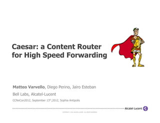 Caesar: a Content Router
for High Speed Forwarding



Matteo Varvello, Diego Perino, Jairo Esteban
Bell Labs, Alcatel-Lucent
CCNxCon2012, September 13th,2012, Sophia Antipolis



                                     COPYRIGHT © 2011 ALCATEL-LUCENT. ALL RIGHTS RESERVED.
 