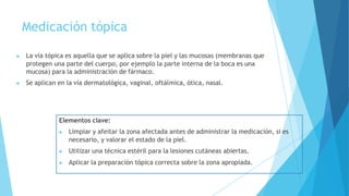 Medicación tópica
▶ La vía tópica es aquella que se aplica sobre la piel y las mucosas (membranas que
protegen una parte del cuerpo, por ejemplo la parte interna de la boca es una
mucosa) para la administración de fármaco.
▶ Se aplican en la vía dermatológica, vaginal, oftálmica, ótica, nasal.
Elementos clave:
▶ Limpiar y afeitar la zona afectada antes de administrar la medicación, si es
necesario, y valorar el estado de la piel.
▶ Utilizar una técnica estéril para la lesiones cutáneas abiertas.
▶ Aplicar la preparación tópica correcta sobre la zona apropiada.
 