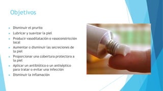 Objetivos
▶ Disminuir el prurito
▶ Lubricar y suavizar la piel
▶ Producir vasodilatación o vasoconstricción
local
▶ Aumentar o disminuir las secreciones de
la piel
▶ Proporcionar una cobertura protectora a
la piel
▶ Aplicar un antibiótico o un antiséptico
para tratar o evitar una infección
▶ Disminuir la inflamación
 