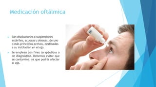 Medicación oftálmica
▶ Son disoluciones o suspensiones
estériles, acuosas u oleosas, de uno
o más principios activos, destinadas
a su instilación en el ojo.
▶ Se emplean con fines terapéuticos o
de diagnóstico. Debemos evitar que
se contamine, ya que podría afectar
al ojo.
 