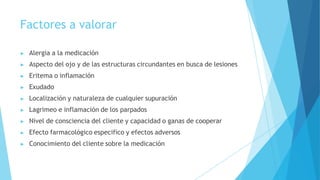 Factores a valorar
▶ Alergia a la medicación
▶ Aspecto del ojo y de las estructuras circundantes en busca de lesiones
▶ Eritema o inflamación
▶ Exudado
▶ Localización y naturaleza de cualquier supuración
▶ Lagrimeo e inflamación de los parpados
▶ Nivel de consciencia del cliente y capacidad o ganas de cooperar
▶ Efecto farmacológico especifico y efectos adversos
▶ Conocimiento del cliente sobre la medicación
 