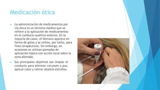 Medicación ótica
▶ La administración de medicamentos por
vía ótica es un término médico que se
refiere a la aplicación de medicamentos
en el conducto auditivo externo. En la
mayoría de casos, el fármaco aparece en
forma de gotas y se utiliza, por tanto, para
fines terapéuticos. Sin embargo, en
ocasiones se utilizan pomadas de
aplicación tópica con acción local sobre la
zona alterada.
▶ Sus principales objetivos son limpiar el
conducto para eliminar cerumen o pus,
aplicar calor y retirar objetos extraños.
 