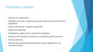 Factores a valorar
▶ Alergia a la medicación
▶ Pabellón auricular y meato en busca de signos de enrojecimiento y
abrasiones
▶ Tipo y cantidad de cualquier supuración
▶ Quejas de molestias
▶ Integridad y aspecto de la membrana timpánica
▶ Presencia de cuerpos extraños en el conducto auditivo externo
▶ Efectos adversos
▶ Posición del cliente (decúbito lateral antes y después de una
instilación ótica).
 