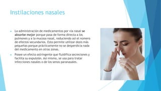 Instilaciones nasales
▶ La administración de medicamentos por vía nasal se
absorbe mejor porque pasa de forma directa a los
pulmones y a la mucosa nasal, reduciendo así el número
de efectos secundarios. Esto permite utilizar dosis más
pequeñas porque prácticamente no se desperdicia nada
del medicamento en otras zonas.
▶ Posee un efecto astringente que fluidifica secreciones y
facilita su expulsión. Así mismo, se usa para tratar
infecciones nasales o de los senos paranasales.
 