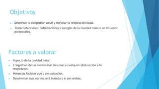Objetivos
▶ Disminuir la congestión nasal y mejorar la respiración nasal.
▶ Tratar infecciones, inflamaciones o alergias de la cavidad nasal o de los senos
paranasales.
Factores a valorar
▶ Aspecto de la cavidad nasal.
▶ Congestión de las membranas mucosas y cualquier obstrucción a la
respiración.
▶ Molestias faciales con o sin palpación.
▶ Determinar cual narina será tratada o si son ambas.
 