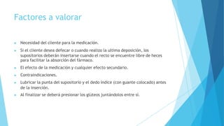 Factores a valorar
▶ Necesidad del cliente para la medicación.
▶ Si el cliente desea defecar o cuando realizo la ultima deposición, los
supositorios deberán insertarse cuando el recto se encuentre libre de heces
para facilitar la absorción del fármaco.
▶ El efecto de la medicación y cualquier efecto secundario.
▶ Contraindicaciones.
▶ Lubricar la punta del supositorio y el dedo índice (con guante colocado) antes
de la inserción.
▶ Al finalizar se deberá presionar los glúteos juntándolos entre sí.
 