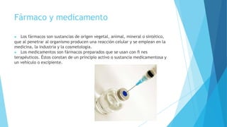 Fármaco y medicamento
▶ Los fármacos son sustancias de origen vegetal, animal, mineral o sintético,
que al penetrar al organismo producen una reacción celular y se emplean en la
medicina, la industria y la cosmetología.
▶ Los medicamentos son fármacos preparados que se usan con ﬁ nes
terapéuticos. Éstos constan de un principio activo o sustancia medicamentosa y
un vehículo o excipiente.
 